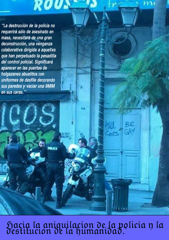 RUUJ’ wYe) |y emmR e “La destruccion de la policia no requerird sdlo de asesinato en masa, necesitaré de una gran deconstruceion, una venganza colaborativa dirigida a aquellxs que han perpetuado la pesadilla del control policial. Significard aparecer en las puertas de ‘holgazanes abuelitos con uniformes de desfile decorando sus paredes y vaciar una 9MM ?ac\ [a aanufaafiwn Dc.%)ago[icia yla stitucion umanioa